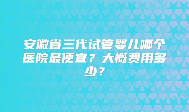 安徽省三代试管婴儿哪个医院最便宜？大概费用多少？