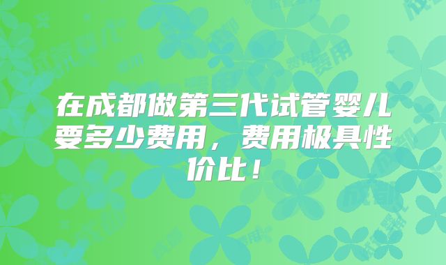 在成都做第三代试管婴儿要多少费用,费用极具性价比!