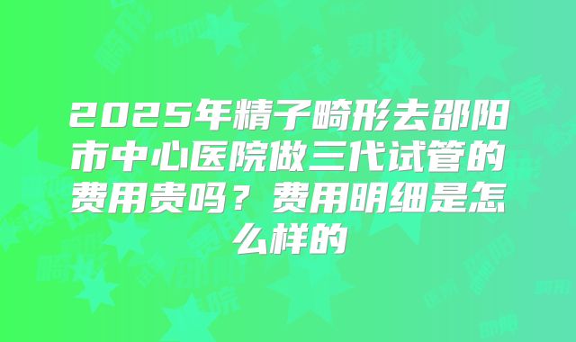 2025年精子畸形去邵阳市中心医院做三代试管的费用贵吗？费用明细是怎么样的