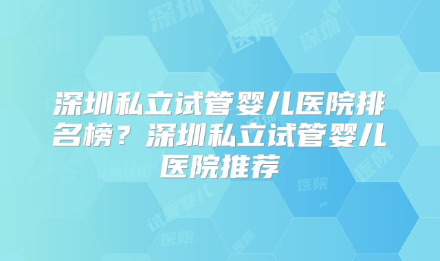 深圳私立试管婴儿医院排名榜?深圳私立试管婴儿医院推荐