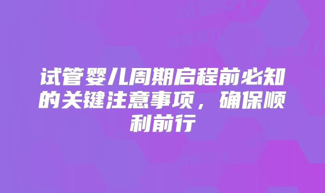 试管婴儿周期启程前必知的关键注意事项，确保顺利前行
