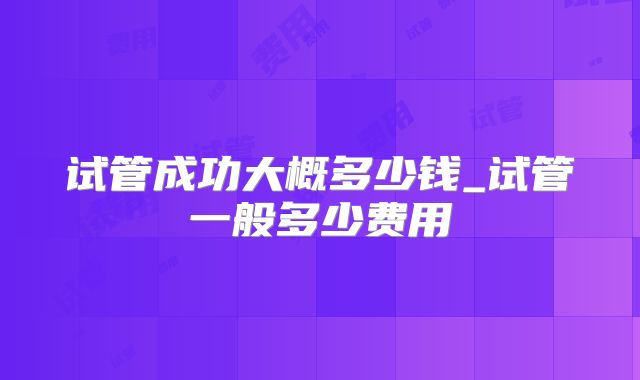 试管成功大概多少钱_试管一般多少费用
