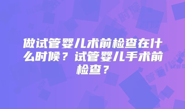 做试管婴儿术前检查在什么时候？试管婴儿手术前检查？