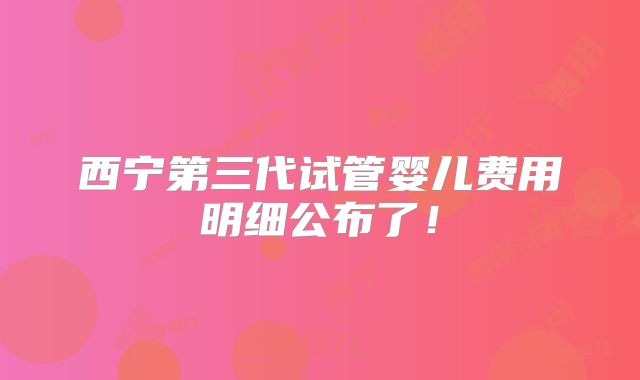 西宁第三代试管婴儿费用明细公布了!