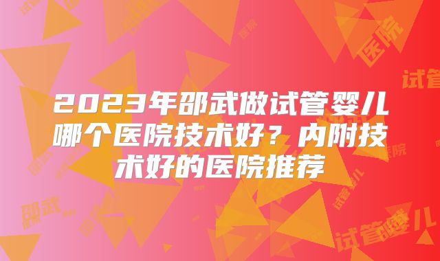 2023年邵武做试管婴儿哪个医院技术好？内附技术好的医院推荐