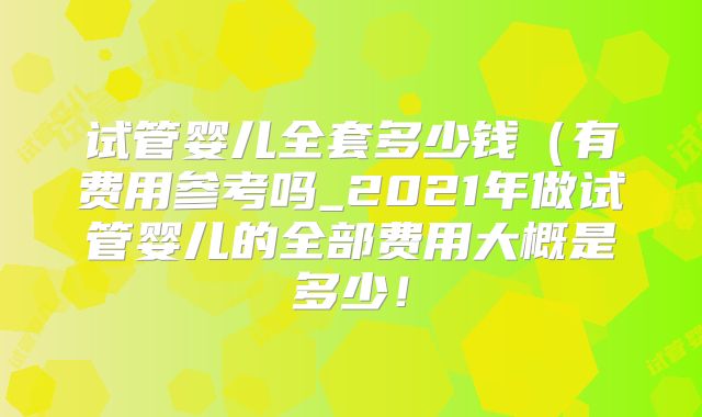 试管婴儿全套多少钱（有费用参考吗_2021年做试管婴儿的全部费用大概是多少！