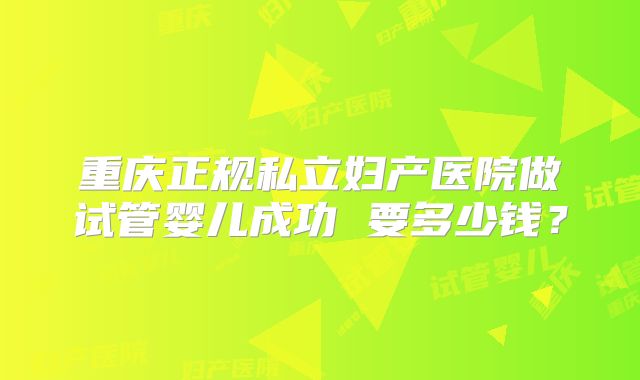 重庆正规私立妇产医院做试管婴儿成功 要多少钱？