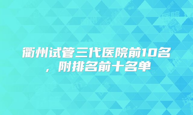 衢州试管三代医院前10名，附排名前十名单