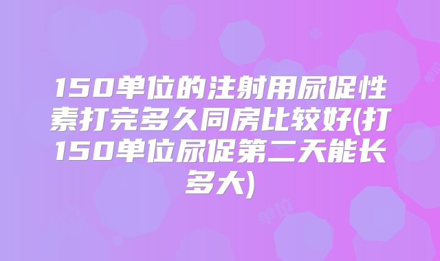 150单位的注射用尿促性素打完多久同房比较好(打150单位尿促第二天能长多大)