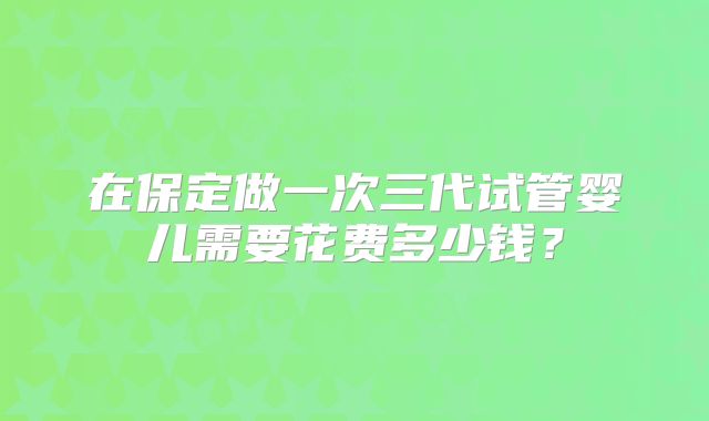 在保定做一次三代试管婴儿需要花费多少钱？