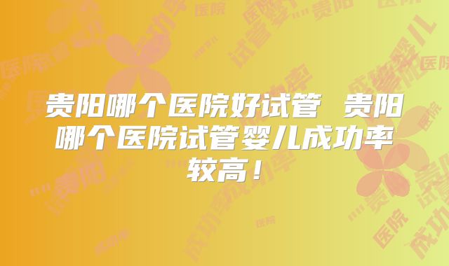贵阳哪个医院好试管 贵阳哪个医院试管婴儿成功率较高！