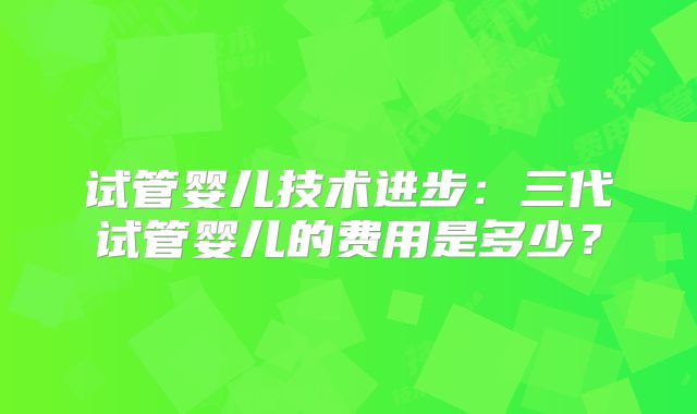 试管婴儿技术进步:三代试管婴儿的费用是多少?