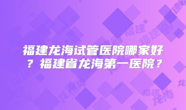 福建龙海试管医院哪家好?福建省龙海第一医院?