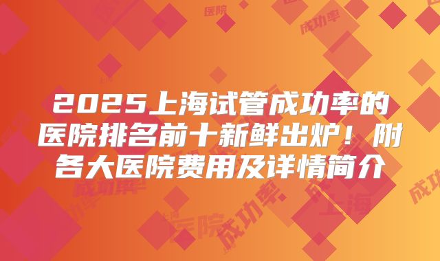 2025上海试管成功率的医院排名前十新鲜出炉！附各大医院费用及详情简介