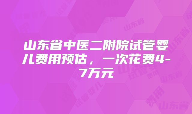 山东省中医二附院试管婴儿费用预估，一次花费4-7万元