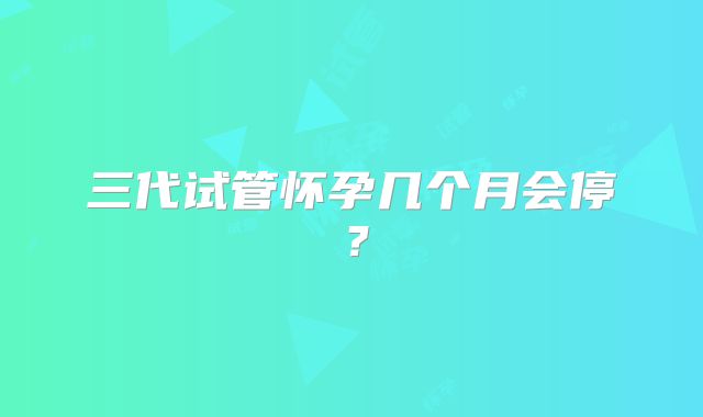 三代试管怀孕几个月会停？