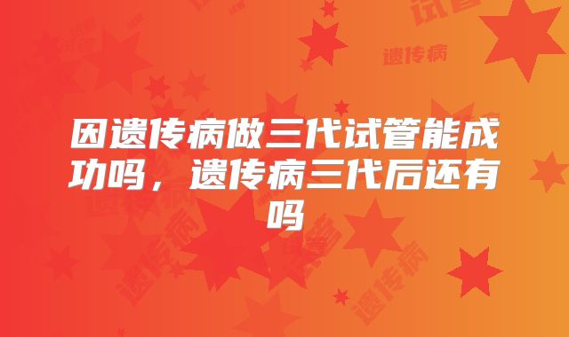 因遗传病做三代试管能成功吗，遗传病三代后还有吗