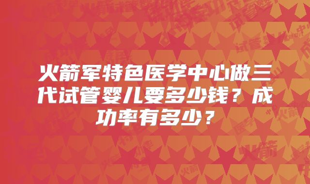 火箭军特色医学中心做三代试管婴儿要多少钱？成功率有多少？