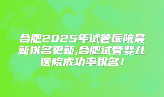 合肥2025年试管医院最新排名更新,合肥试管婴儿医院成功率排名！