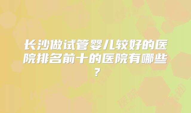 长沙做试管婴儿较好的医院排名前十的医院有哪些？