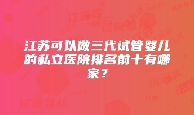 江苏可以做三代试管婴儿的私立医院排名前十有哪家?