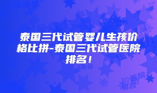 泰国三代试管婴儿生孩价格比拼-泰国三代试管医院排名！