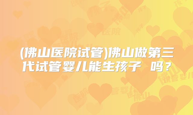 (佛山医院试管)佛山做第三代试管婴儿能生孩子 吗？