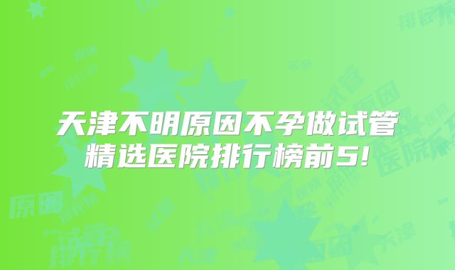 天津不明原因不孕做试管精选医院排行榜前5!