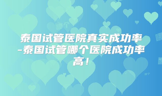 泰国试管医院真实成功率-泰国试管哪个医院成功率高！