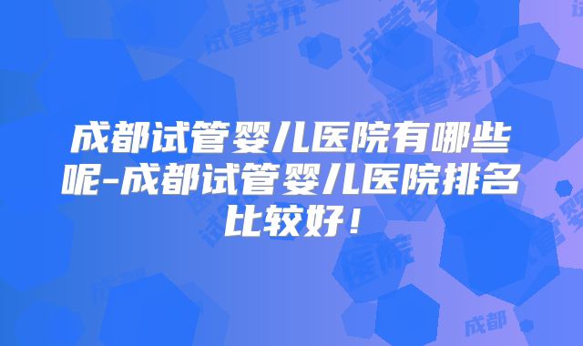 成都试管婴儿医院有哪些呢-成都试管婴儿医院排名比较好！