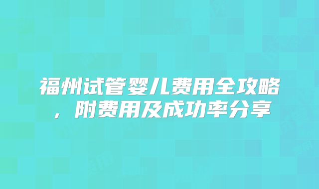 福州试管婴儿费用全攻略,附费用及成功率分享