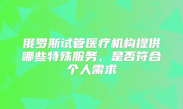 俄罗斯试管医疗机构提供哪些特殊服务，是否符合个人需求