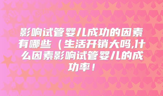 影响试管婴儿成功的因素有哪些（生活开销大吗,什么因素影响试管婴儿的成功率！