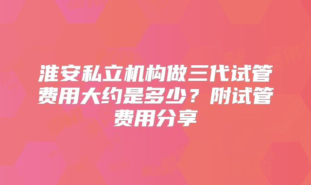 淮安私立机构做三代试管费用大约是多少?附试管费用分享