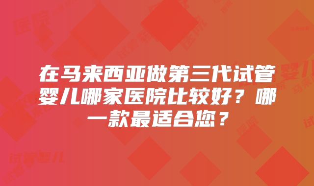 在马来西亚做第三代试管婴儿哪家医院比较好？哪一款最适合您？