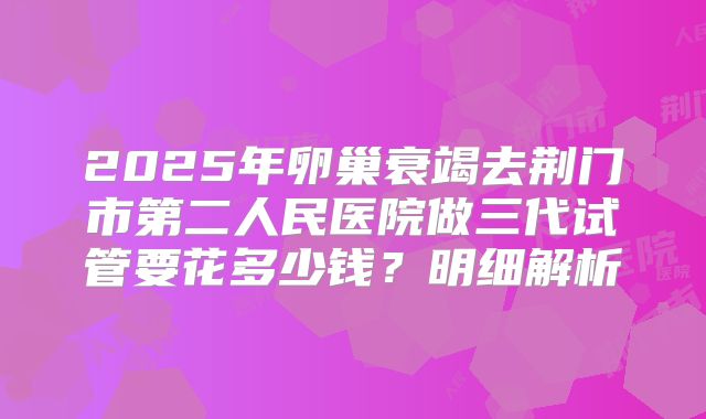 2025年卵巢衰竭去荆门市第二人民医院做三代试管要花多少钱？明细解析