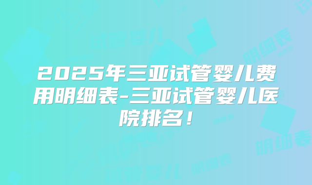 2025年三亚试管婴儿费用明细表-三亚试管婴儿医院排名！
