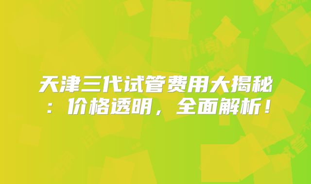 天津三代试管费用大揭秘：价格透明，全面解析！