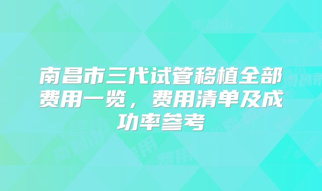 南昌市三代试管移植全部费用一览,费用清单及成功率参考