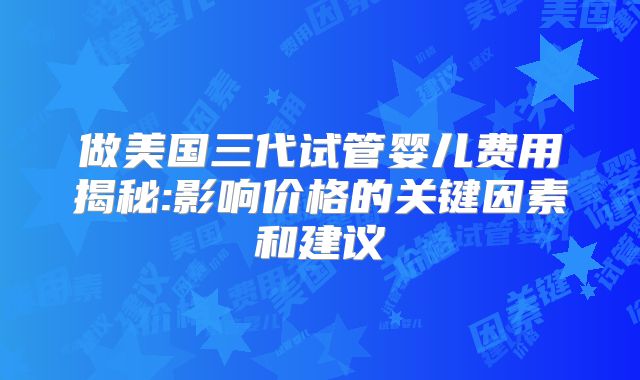 做美国三代试管婴儿费用揭秘:影响价格的关键因素和建议