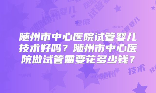 随州市中心医院试管婴儿技术好吗？随州市中心医院做试管需要花多少钱？