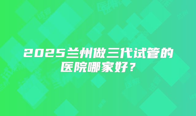 2025兰州做三代试管的医院哪家好？