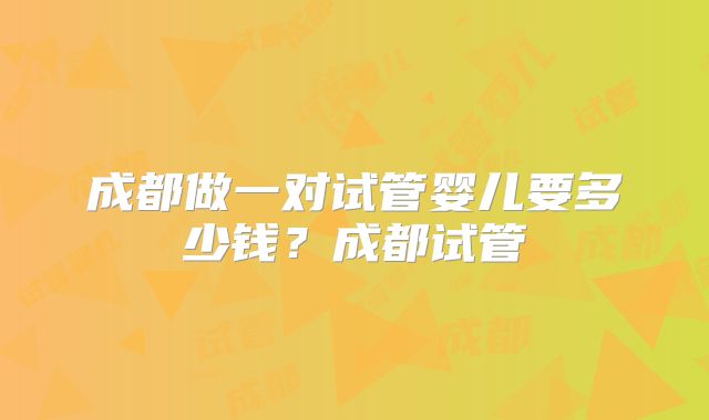 成都做一对试管婴儿要多少钱？成都试管