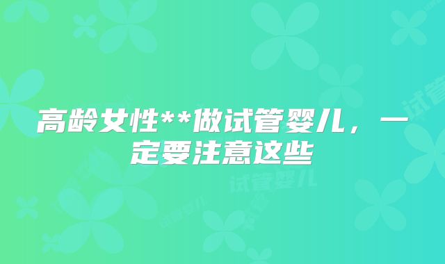 高龄女性**做试管婴儿，一定要注意这些