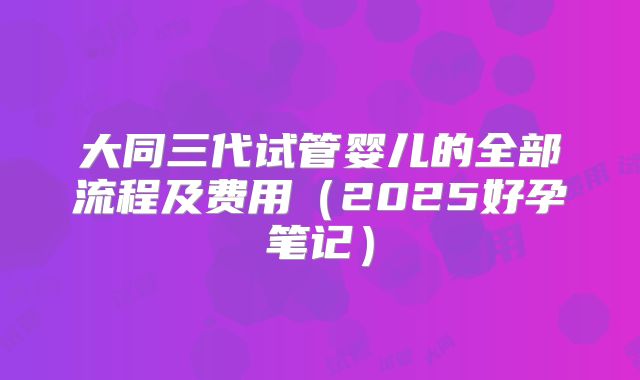 大同三代试管婴儿的全部流程及费用（2025好孕笔记）