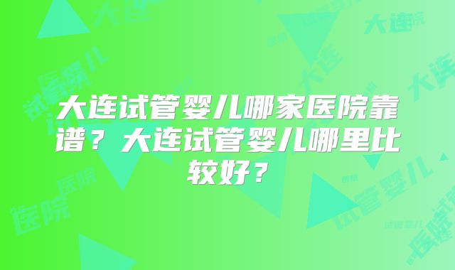 大连试管婴儿哪家医院靠谱？大连试管婴儿哪里比较好？