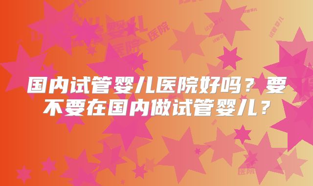 国内试管婴儿医院好吗？要不要在国内做试管婴儿？