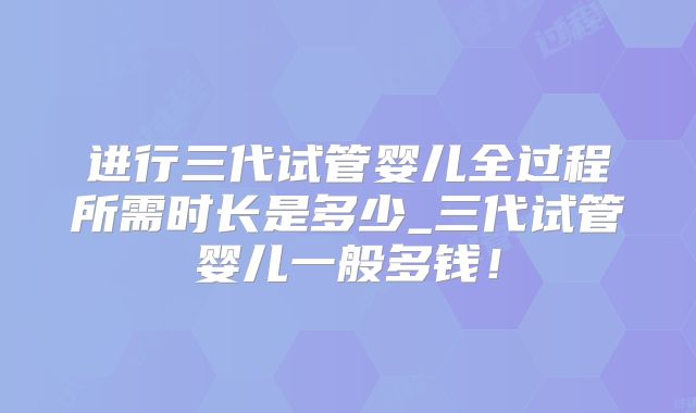 进行三代试管婴儿全过程所需时长是多少_三代试管婴儿一般多钱！