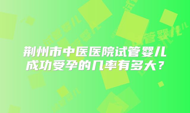 荆州市中医医院试管婴儿成功受孕的几率有多大？