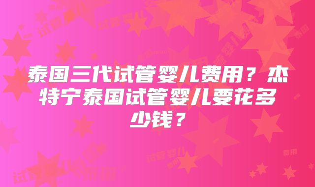 泰国三代试管婴儿费用？杰特宁泰国试管婴儿要花多少钱？